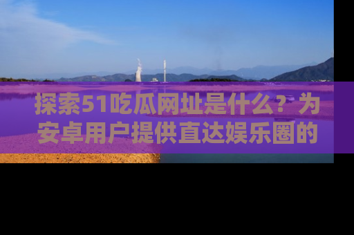 探索51吃瓜网址是什么？为安卓用户提供直达娱乐圈的途径
