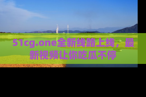 51cg.one全新线路上线,最新视频让你吃瓜不停