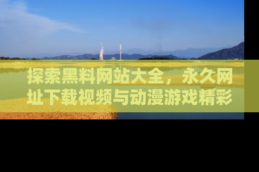 探索黑料网站大全，永久网址下载视频与动漫游戏精彩瞬间！