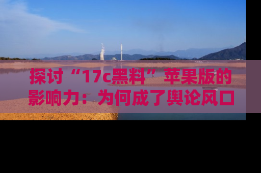 探讨“17c黑料”苹果版的影响力：为何成了舆论风口？