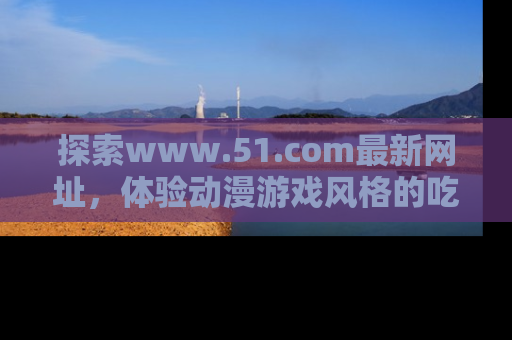 探索www.51.com最新网址，体验动漫游戏风格的吃瓜乐趣！