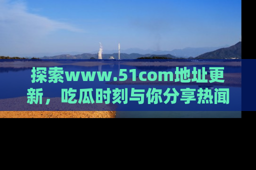 探索www.51com地址更新，吃瓜时刻与你分享热闻