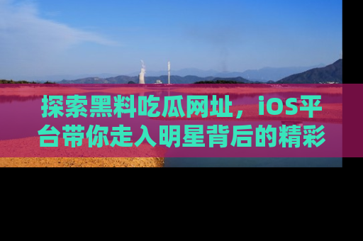 探索黑料吃瓜网址，iOS平台带你走入明星背后的精彩故事！