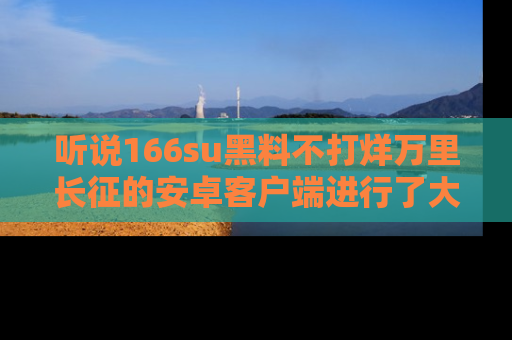听说166su黑料不打烊万里长征的安卓客户端进行了大更新，八卦内容更加精彩与丰富！