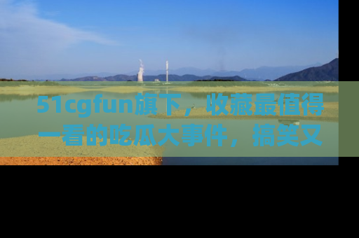 51cgfun旗下,收藏最值得一看的吃瓜大事件,搞笑又精彩!