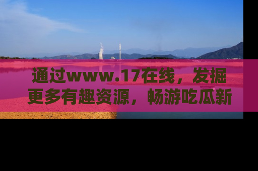 通过www.17在线，发掘更多有趣资源，畅游吃瓜新闻海洋