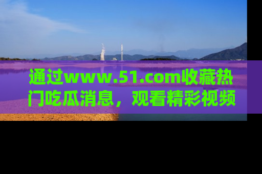 通过www.51.com收藏热门吃瓜消息，观看精彩视频与段子！