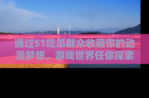 通过51吃瓜群众收藏你的动漫梦想，游戏世界任你探索