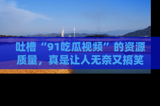 吐槽“91吃瓜视频”的资源质量，真是让人无奈又搞笑！