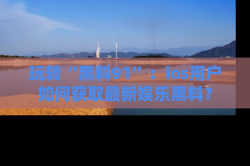 玩转“黑料91”：ios用户如何获取最新娱乐黑料？