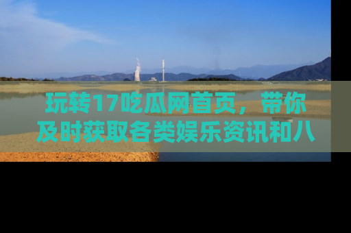 玩转17吃瓜网首页，带你及时获取各类娱乐资讯和八卦故事！