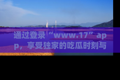通过登录“www.17”app，享受独家的吃瓜时刻与娱乐资讯！