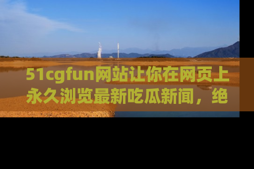 51cgfun网站让你在网页上永久浏览最新吃瓜新闻，绝不错过任何热点！