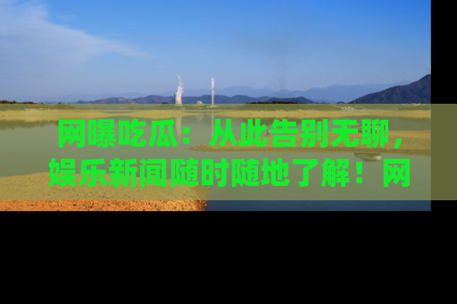网曝吃瓜：从此告别无聊，娱乐新闻随时随地了解！网址：www.wangbaoegua.com