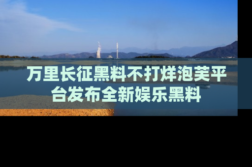 万里长征黑料不打烊泡芙平台发布全新娱乐黑料