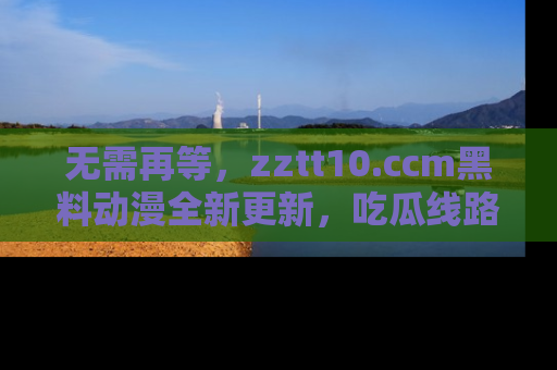 无需再等，zztt10.ccm黑料动漫全新更新，吃瓜线路佛系推荐！
