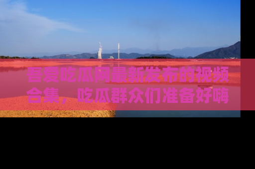 吾爱吃瓜网最新发布的视频合集，吃瓜群众们准备好嗨起来了吗？