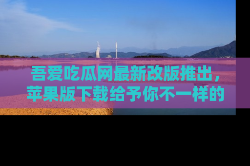 吾爱吃瓜网最新改版推出，苹果版下载给予你不一样的吃瓜体验，一起来吧！
