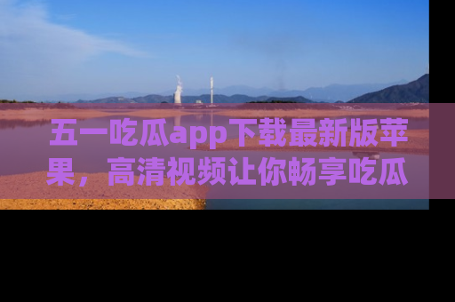 五一吃瓜app下载最新版苹果，高清视频让你畅享吃瓜乐趣