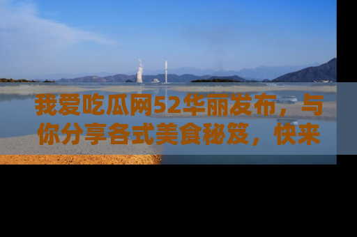 我爱吃瓜网52华丽发布，与你分享各式美食秘笈，快来加入我们的吃瓜大家庭！