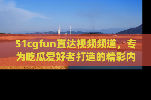 51cgfun直达视频频道，专为吃瓜爱好者打造的精彩内容库！