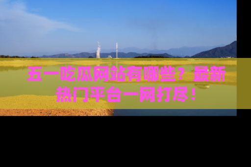 五一吃瓜网站有哪些？最新热门平台一网打尽！