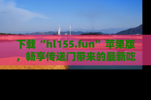 下载“hl155.fun”苹果版，畅享传送门带来的最新吃瓜资讯