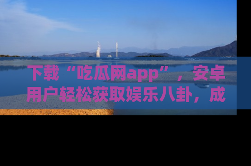 下载“吃瓜网app”，安卓用户轻松获取娱乐八卦，成为身边的知情达人！