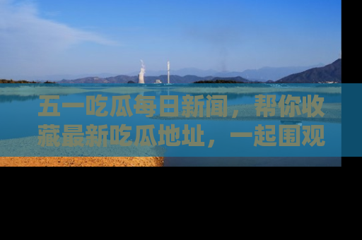 五一吃瓜每日新闻，帮你收藏最新吃瓜地址，一起围观吧！