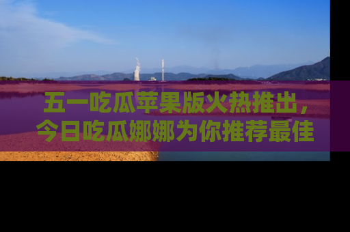 五一吃瓜苹果版火热推出，今日吃瓜娜娜为你推荐最佳美食！