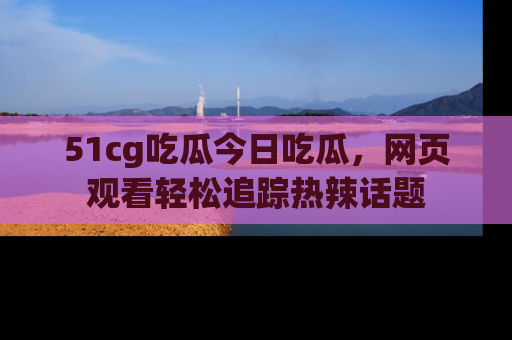 51cg吃瓜今日吃瓜，网页观看轻松追踪热辣话题