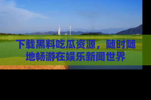 下载黑料吃瓜资源，随时随地畅游在娱乐新闻世界