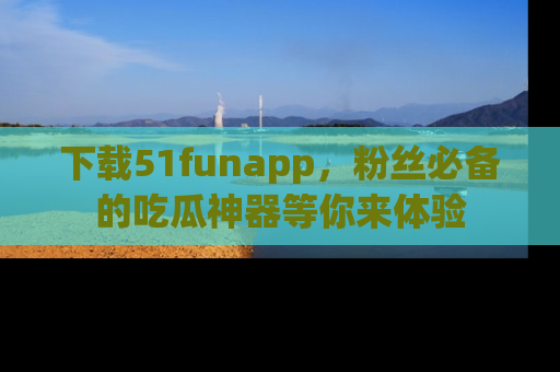 下载51funapp，粉丝必备的吃瓜神器等你来体验