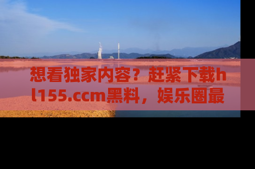 想看独家内容？赶紧下载hl155.ccm黑料，娱乐圈最劲爆的新闻一手掌握！