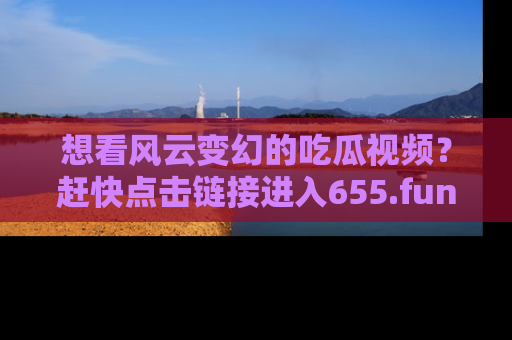 想看风云变幻的吃瓜视频？赶快点击链接进入655.fun吧！