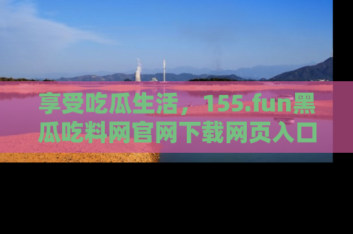 享受吃瓜生活，155.fun黑瓜吃料网官网下载网页入口全解析