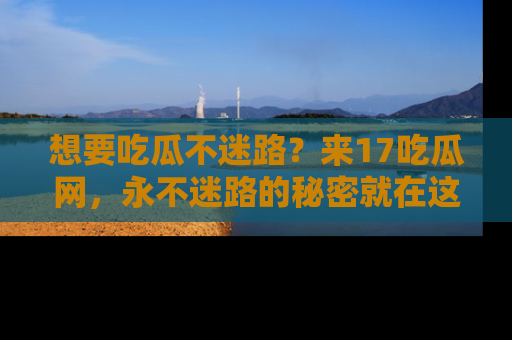 想要吃瓜不迷路？来17吃瓜网，永不迷路的秘密就在这里！