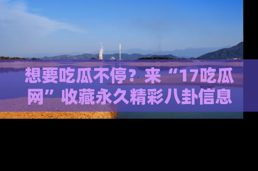 想要吃瓜不停？来“17吃瓜网”收藏永久精彩八卦信息！