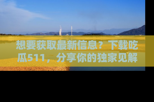 想要获取最新信息？下载吃瓜511，分享你的独家见解！