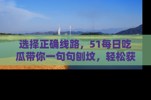 选择正确线路，51每日吃瓜带你一句句刨坟，轻松获取娱乐新资讯