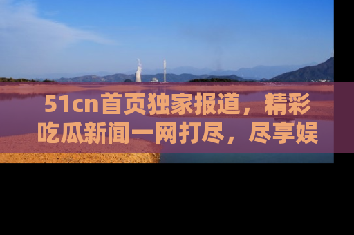 51cn首页独家报道，精彩吃瓜新闻一网打尽，尽享娱乐盛宴