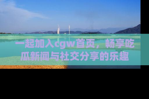 一起加入cgw首页，畅享吃瓜新闻与社交分享的乐趣