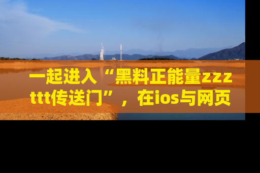 一起进入“黑料正能量zzzttt传送门”，在ios与网页中享受热辣资讯的快乐吧！