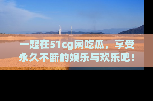 一起在51cg网吃瓜，享受永久不断的娱乐与欢乐吧！