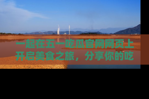一起在五一吃瓜官网网页上开启美食之旅，分享你的吃瓜故事与精彩瞬间！