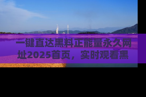 一键直达黑料正能量永久网址2025首页，实时观看黑料大汇总