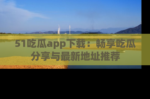 51吃瓜app下载：畅享吃瓜分享与最新地址推荐