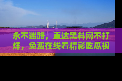 永不迷路,直达黑料网不打烊,免费在线看精彩吃瓜视频!