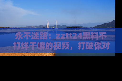 永不迷路：zztt24黑料不打烊干嘛的视频，打破你对吃瓜的固有认知！