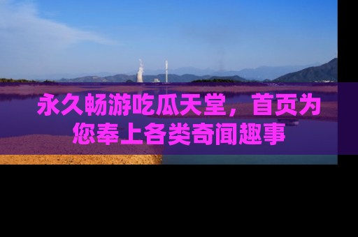 永久畅游吃瓜天堂，首页为您奉上各类奇闻趣事
